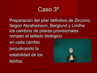 Caso 3º
Preparación del pilar definitivo de Zirconio.
Según Abrahamson, Berglund y Lindhe
los cambios de pilares provisionales
rompen el sellado biológico
en cada cambio
perjudicando la
estabilidad de los
tejidos.
             Jesús Jover
 