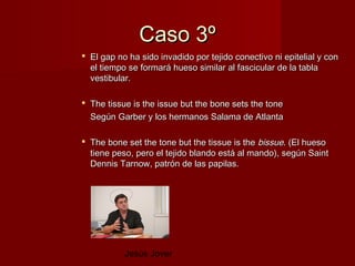Caso 3º
 El gap no ha sido invadido por tejido conectivo ni epitelial y con
  el tiempo se formará hueso similar al fascicular de la tabla
  vestibular.

 The tissue is the issue but the bone sets the tone
  Según Garber y los hermanos Salama de Atlanta

 The bone set the tone but the tissue is the bissue. (El hueso
  tiene peso, pero el tejido blando está al mando), según Saint
  Dennis Tarnow, patrón de las papilas.




           Jesús Jover
 