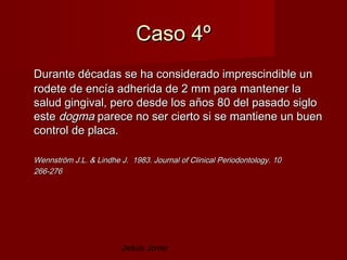 Caso 4º
Durante décadas se ha considerado imprescindible un
rodete de encía adherida de 2 mm para mantener la
salud gingival, pero desde los años 80 del pasado siglo
este dogma parece no ser cierto si se mantiene un buen
control de placa.

Wennström J.L. & Lindhe J. 1983. Journal of Clinical Periodontology. 10
266-276




                         Jesús Jover
 