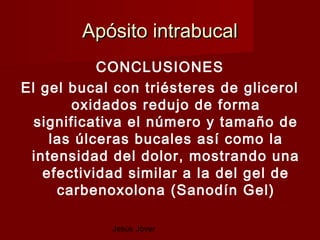 Apósito intrabucal
           CONCLUSIONES
El gel bucal con triésteres de glicerol
        oxidados redujo de forma
  significativa el número y tamaño de
    las úlceras bucales así como la
 intensidad del dolor, mostrando una
   efectividad similar a la del gel de
     carbenoxolona (Sanodín Gel)

            Jesús Jover
 