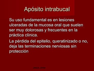 Apósito intrabucal
Su uso fundamental es en lesiones
ulceradas de la mucosa oral que suelen
ser muy dolorosas y frecuentes en la
práctica clínica.
La pérdida del epitelio, queratinizado o no,
deja las terminaciones nerviosas sin
protección


             Jesús Jover
 
