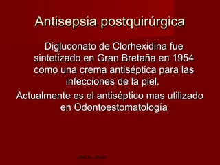 Antisepsia postquirúrgica
       Digluconato de Clorhexidina fue
    sintetizado en Gran Bretaña en 1954
    como una crema antiséptica para las
            infecciones de la piel.
Actualmente es el antiséptico mas utilizado
           en Odontoestomatología



             Jesús Jover
 