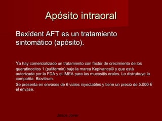 Apósito intraoral
Bexident AFT es un tratamiento
sintomático (apósito).

Ya hay comercializado un tratamiento con factor de crecimiento de los
queratinocitos 1 (palifermin) bajo la marca Kepivance© y que está
autorizada por la FDA y el IMEA para las mucositis orales. Lo distrubuye la
compañía Biovitrum.
Se presenta en envases de 6 viales inyectables y tiene un precio de 5.000 €
el envase.




                      Jesús Jover
 