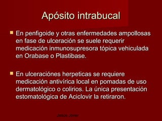 Apósito intrabucal
   En penfigoide y otras enfermedades ampollosas
    en fase de ulceración se suele requerir
    medicación inmunosupresora tópica vehiculada
    en Orabase o Plastibase.

   En ulceraciónes herpeticas se requiere
    medicación antivírica local en pomadas de uso
    dermatológico o colirios. La única presentación
    estomatológica de Aciclovir la retiraron.

                  Jesús Jover
 