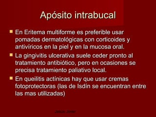 Apósito intrabucal
   En Eritema multiforme es preferible usar
    pomadas dermatológicas con corticoides y
    antivíricos en la piel y en la mucosa oral.
   La gingivitis ulcerativa suele ceder pronto al
    tratamiento antibiótico, pero en ocasiones se
    precisa tratamiento paliativo local.
   En queilitis actínicas hay que usar cremas
    fotoprotectoras (las de Isdín se encuentran entre
    las mas utilizadas)

                  Jesús Jover
 
