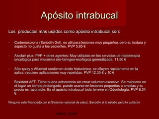 Apósito intrabucal
Los productos mas usados como apósito intrabucal son:

-   Carbenoxolona (Sanodín Gel), es util para lesiones muy pequeñas pero su textura y
    aspecto no gusta a los pacientes. PVP 5,85 €

-   Aloclair plus: PVP + otres agentes: Muy utilizado en los servicios de radioterapia
    oncológica para mucositis oro-faringeo-esofágica generalizada. 11,50 €

-   Afta spray y Aftamed contienen ácido hialurónico, se diluyen rápidamente en la
    saliva, requiere aplicaciones muy repetidas. PVP 12,35 € y 10 €

-   Bexident AFT. Tiene buena adherencia sin crear volumen excesivo. Se mantiene en
    el lugar un tiempo prolongado, puede usarse en lesiones pequeñas o amplias y su
    precio es razonable. Es el apósito intrabucal todo terreno en Odontología. PVP 6,34
    €

Ninguno está financiado por el Sístema nacional de salud, Sanodín si lo estaba pero lo quitaron


                                  Jesús Jover
 