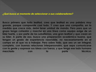 ¿Qué busca al momento de seleccionar a sus colaboradores? 
Busco primero que todo lealtad, creo que lealtad es una palabra muy 
grande, porque comprende casi todo. Y creo que una compañía, en la 
medida que crece más, debe tener unidad de mando. Pero para que un 
grupo tenga cohesión y marche en una línea como equipo exige de un 
líder fuerte, y por parte de los subalternos, una gran lealtad y que crean en 
su líder. A parte de eso, busco una preparación académica buena, que 
tengan un grado de experiencia razonable, no necesariamente en el 
campo en el que va a trabajar. Pero sobre todo, que sea un ser integral, 
completo, con buenas relaciones interpersonales, que sepa comunicarse 
con la gente y expresar sus ideas con fuerza, y que tenga ese lado humano 
mezclado con la parte técnica. 
 