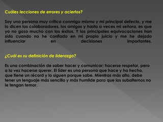Cuáles lecciones de errores y aciertos? 
Soy una persona muy crítica conmigo mismo y mi principal defecto, y me 
lo dicen los colaboradores, los amigos y hasta a veces mi señora, es que 
yo no gozo mucho con los éxitos. Y las principales equivocaciones han 
sido cuando no he confiado en mi propio juicio y me he dejado 
influenciar en decisiones importantes. 
¿Cuál es su definición de liderazgo? 
Es una combinación de saber hacer y comunicar; hacerse respetar, pero 
a la vez hacerse querer. El líder es una persona que hace y ha hecho, 
que tiene un récord y lo siguen porque sabe. Mientras más alto, debe 
tener un lenguaje más sencillo y más humilde para que los subalternos no 
le tengan temor. 
 