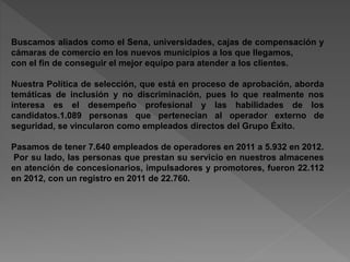 Buscamos aliados como el Sena, universidades, cajas de compensación y 
cámaras de comercio en los nuevos municipios a los que llegamos, 
con el fin de conseguir el mejor equipo para atender a los clientes. 
Nuestra Política de selección, que está en proceso de aprobación, aborda 
temáticas de inclusión y no discriminación, pues lo que realmente nos 
interesa es el desempeño profesional y las habilidades de los 
candidatos.1.089 personas que pertenecían al operador externo de 
seguridad, se vincularon como empleados directos del Grupo Éxito. 
Pasamos de tener 7.640 empleados de operadores en 2011 a 5.932 en 2012. 
Por su lado, las personas que prestan su servicio en nuestros almacenes 
en atención de concesionarios, impulsadores y promotores, fueron 22.112 
en 2012, con un registro en 2011 de 22.760. 
 