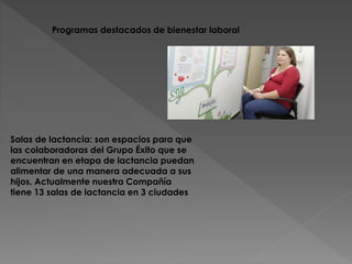 Programas destacados de bienestar laboral 
Salas de lactancia: son espacios para que 
las colaboradoras del Grupo Éxito que se 
encuentran en etapa de lactancia puedan 
alimentar de una manera adecuada a sus 
hijos. Actualmente nuestra Compañía 
tiene 13 salas de lactancia en 3 ciudades 
 
