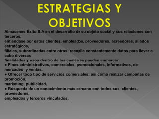 Almacenes Éxito S.A en el desarrollo de su objeto social y sus relaciones con 
terceros, 
entiéndase por estos clientes, empleados, proveedores, acreedores, aliados 
estratégicos, 
filiales, subordinadas entre otros; recopila constantemente datos para llevar a 
cabo diversas 
finalidades y usos dentro de los cuales se pueden enmarcar: 
● Fines administrativos, comerciales, promocionales, informativos, de 
mercadeo y ventas. 
● Ofrecer todo tipo de servicios comerciales; así como realizar campañas de 
promoción, 
marketing, publicidad. 
● Búsqueda de un conocimiento más cercano con todos sus clientes, 
proveedores, 
empleados y terceros vinculados. 
 