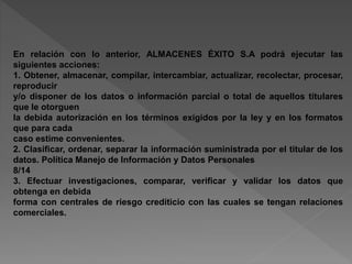 En relación con lo anterior, ALMACENES ÉXITO S.A podrá ejecutar las 
siguientes acciones: 
1. Obtener, almacenar, compilar, intercambiar, actualizar, recolectar, procesar, 
reproducir 
y/o disponer de los datos o información parcial o total de aquellos titulares 
que le otorguen 
la debida autorización en los términos exigidos por la ley y en los formatos 
que para cada 
caso estime convenientes. 
2. Clasificar, ordenar, separar la información suministrada por el titular de los 
datos. Política Manejo de Información y Datos Personales 
8/14 
3. Efectuar investigaciones, comparar, verificar y validar los datos que 
obtenga en debida 
forma con centrales de riesgo crediticio con las cuales se tengan relaciones 
comerciales. 
 