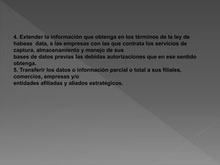 4. Extender la información que obtenga en los términos de la ley de 
habeas data, a las empresas con las que contrata los servicios de 
captura, almacenamiento y manejo de sus 
bases de datos previas las debidas autorizaciones que en ese sentido 
obtenga. 
5. Transferir los datos o información parcial o total a sus filiales, 
comercios, empresas y/o 
entidades afiliadas y aliados estratégicos. 
 