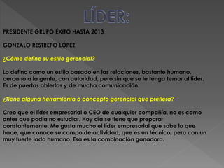PRESIDENTE GRUPO ÉXITO HASTA 2013 
GONZALO RESTREPO LÓPEZ 
¿Cómo define su estilo gerencial? 
Lo defino como un estilo basado en las relaciones, bastante humano, 
cercano a la gente, con autoridad, pero sin que se le tenga temor al líder. 
Es de puertas abiertas y de mucha comunicación. 
¿Tiene alguna herramienta o concepto gerencial que prefiera? 
Creo que el líder empresarial o CEO de cualquier compañía, no es como 
antes que podía no estudiar. Hoy día se tiene que preparar 
constantemente. Me gusta mucho el líder empresarial que sabe lo que 
hace, que conoce su campo de actividad, que es un técnico, pero con un 
muy fuerte lado humano. Esa es la combinación ganadora. 
 