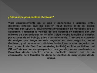 ¿Cómo hace para analizar el entorno? 
Viajo constantemente por el país y pertenezco a algunas juntas 
directivas externas que me dan un input distinto al de mi propia 
empresa. Por supuesto, aquí tenemos investigación de mercados que es 
constante, y tenemos la ventaja de que estamos en contacto con 240 
millones de consumidores en un año. Salgo mucho también al exterior, 
por razones de mi trabajo, y leo constantemente. Creo que el conjunto 
de amigos que tengo en este negocio, en otros negocios, en el 
Gobierno, y el pertenecer a distintas fundaciones y estar en juntas por 
fuera como la de FIM (Food Marketing Institute) en Estados Unidos o el 
CIS en París, me dan una perspectiva muy grande, porque puedo mirar a 
Colombia desde adentro, con el contacto mínimo que es un 
consumidor, pero también me da la perspectiva de mirar el país desde 
afuera. 
 