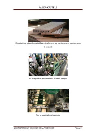 FABER-CASTELL




 El resultado de colocar la otra tablilla en sima forma lo que comúnmente es conocido como

                                        El sándwich




                    En esta parte es cortada la tabilla en forma de lápiz




                             Aquí se les pinta la parte superior




ADMINISTRACION Y DIRECCION DE LA PRODUCCION                                       Página 11
 
