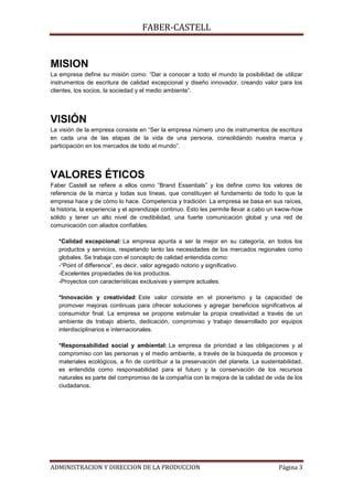 FABER-CASTELL


MISION
La empresa define su misión como: “Dar a conocer a todo el mundo la posibilidad de utilizar
instrumentos de escritura de calidad excepcional y diseño innovador, creando valor para los
clientes, los socios, la sociedad y el medio ambiente”.




VISIÓN
La visión de la empresa consiste en “Ser la empresa número uno de instrumentos de escritura
en cada una de las etapas de la vida de una persona, consolidando nuestra marca y
participación en los mercados de todo el mundo”.




VALORES ÉTICOS
Faber Castell se refiere a ellos como “Brand Essentials” y los define como los valores de
referencia de la marca y todas sus líneas, que constituyen el fundamento de todo lo que la
empresa hace y de cómo lo hace. Competencia y tradición: La empresa se basa en sus raíces,
la historia, la experiencia y el aprendizaje continuo. Esto les permite llevar a cabo un kwow-how
sólido y tener un alto nivel de credibilidad, una fuerte comunicación global y una red de
comunicación con aliados confiables.

   *Calidad excepcional: La empresa apunta a ser la mejor en su categoría, en todos los
   productos y servicios, respetando tanto las necesidades de los mercados regionales como
   globales. Se trabaja con el concepto de calidad entendida como:
   -“Point of difference”, es decir, valor agregado notorio y significativo.
   -Excelentes propiedades de los productos.
   -Proyectos con características exclusivas y siempre actuales.

   *Innovación y creatividad: Este valor consiste en el pionerismo y la capacidad de
   promover mejoras continuas para ofrecer soluciones y agregar beneficios significativos al
   consumidor final. La empresa se propone estimular la propia creatividad a través de un
   ambiente de trabajo abierto, dedicación, compromiso y trabajo desarrollado por equipos
   interdisciplinarios e internacionales.

   *Responsabilidad social y ambiental: La empresa da prioridad a las obligaciones y al
   compromiso con las personas y el medio ambiente, a través de la búsqueda de procesos y
   materiales ecológicos, a fin de contribuir a la preservación del planeta. La sustentabilidad,
   es entendida como responsabilidad para el futuro y la conservación de los recursos
   naturales es parte del compromiso de la compañía con la mejora de la calidad de vida de los
   ciudadanos.




ADMINISTRACION Y DIRECCION DE LA PRODUCCION                                            Página 3
 