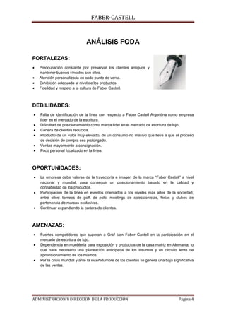 FABER-CASTELL



                               ANÁLISIS FODA

FORTALEZAS:
   Preocupación constante por preservar los clientes antiguos y
   mantener buenos vínculos con ellos.
   Atención personalizada en cada punto de venta.
   Exhibición adecuada al nivel de los productos.
   Fidelidad y respeto a la cultura de Faber Castell.



DEBILIDADES:
   Falta de identificación de la línea con respecto a Faber Castell Argentina como empresa
   líder en el mercado de la escritura.
   Dificultad de posicionamiento como marca líder en el mercado de escritura de lujo.
   Cartera de clientes reducida.
   Producto de un valor muy elevado, de un consumo no masivo que lleva a que el proceso
   de decisión de compra sea prolongado.
   Ventas mayormente a consignación.
   Poco personal focalizado en la línea.



OPORTUNIDADES:
   La empresa debe valerse de la trayectoria e imagen de la marca “Faber Castell” a nivel
   nacional y mundial, para conseguir un posicionamiento basado en la calidad y
   confiabilidad de los productos.
   Participación de la línea en eventos orientados a los niveles más altos de la sociedad,
   entre ellos: torneos de golf, de polo, meetings de coleccionistas, ferias y clubes de
   pertenencia de marcas exclusivas.
   Continuar expandiendo la cartera de clientes.



AMENAZAS:
   Fuertes competidores que superan a Graf Von Faber Castell en la participación en el
   mercado de escritura de lujo.
   Dependencia en mueblería para exposición y productos de la casa matriz en Alemania, lo
   que hace necesario una planeación anticipada de los insumos y un circuito lento de
   aprovisionamiento de los mismos,
   Por la crisis mundial y ante la incertidumbre de los clientes se genera una baja significativa
   de las ventas.




ADMINISTRACION Y DIRECCION DE LA PRODUCCION                                            Página 4
 
