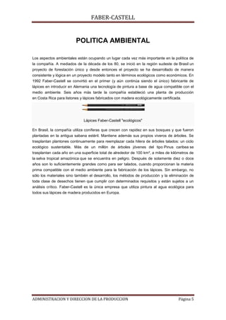 FABER-CASTELL


                         POLITICA AMBIENTAL

Los aspectos ambientales están ocupando un lugar cada vez más importante en la política de
la compañía. A mediados de la década de los 80, se inició en la región sudeste de Brasil un
proyecto de forestación único y desde entonces el proyecto se ha desarrollado de manera
consistente y lógica en un proyecto modelo tanto en términos ecológicos como económicos. En
1992 Faber-Castell se convirtió en el primer (y aún continúa siendo el único) fabricante de
lápices en introducir en Alemania una tecnología de pintura a base de agua compatible con el
medio ambiente. Seis años más tarde la compañía estableció una planta de producción
en Costa Rica para listones y lápices fabricados con madera ecológicamente certificada.




                              Lápices Faber-Castell "ecológicos"

En Brasil, la compañía utiliza coníferas que crecen con rapidez en sus bosques y que fueron
plantadas en la antigua sabana estéril. Mantiene además sus propios viveros de árboles. Se
trasplantan plantones continuamente para reemplazar cada hilera de árboles talados: un ciclo
ecológico sustentable. Más de un millón de árboles jóvenes del tipo Pinus caribea se
trasplantan cada año en una superficie total de alrededor de 100 km², a miles de kilómetros de
la selva tropical amazónica que se encuentra en peligro. Después de solamente diez o doce
años son lo suficientemente grandes como para ser talados, cuando proporcionan la materia
prima compatible con el medio ambiente para la fabricación de los lápices. Sin embargo, no
sólo los materiales sino también el desarrollo, los métodos de producción y la eliminación de
toda clase de desechos tienen que cumplir con determinados requisitos y están sujetos a un
análisis crítico. Faber-Castell es la única empresa que utiliza pintura al agua ecológica para
todos sus lápices de madera producidos en Europa.




ADMINISTRACION Y DIRECCION DE LA PRODUCCION                                          Página 5
 