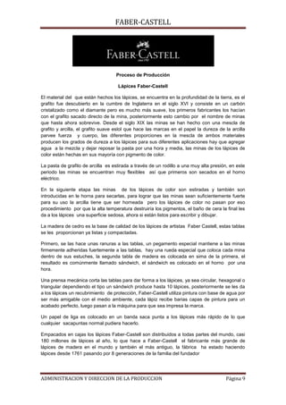 FABER-CASTELL




                                   Proceso de Producción

                                    Lápices Faber-Castell

El material del que están hechos los lápices, se encuentra en la profundidad de la tierra, es el
grafito fue descubierto en la cumbre de Inglaterra en el siglo XVI y consiste en un carbón
cristalizado como el diamante pero es mucho más suave, los primeros fabricantes los hacían
con el grafito sacado directo de la mina, posteriormente esto cambio por el nombre de minas
que hasta ahora sobrevive. Desde el siglo XIX las minas se han hecho con una mescla de
grafito y arcilla, el grafito suave eslol que hace las marcas en el papel la dureza de la arcilla
parvee fuerza y cuerpo, las diferentes proporciones en la mescla de ambos materiales
producen los grados de dureza a los lápices para sus diferentes aplicaciones hay que agregar
agua a la mezcla y dejar reposar la pasta por una hora y media, las minas de los lápices de
color están hechas en sus mayoría con pigmento de color.

La pasta de grafito de arcilla es estirada a través de un rodillo a una muy alta presión, en este
periodo las minas se encuentran muy flexibles así que primeros son secados en el horno
eléctrico.

En la siguiente etapa las minas de los lápices de color son estiradas y también son
introducidas en le horna para secarlas, para lograr que las minas sean suficientemente fuerte
para su uso la arcilla tiene que ser horneada pero los lápices de color no pasan por eso
procedimiento por que la alta temperatura destruiría los pigmentos, el baño de cera la final les
da a los lápices una superficie sedosa, ahora si están listos para escribir y dibujar.

La madera de cedro es la base de calidad de los lápices de artistas Faber Castell, estas tablas
se les proporcionan ya listas y compactadas.

Primero, se las hace unas ranuras a las tablas, un pegamento especial mantiene a las minas
firmemente adheridas fuertemente a las tablas, hay una rueda especial que coloca cada mina
dentro de sus estuches, la segunda tabla de madera es colocada en sima de la primera, el
resultado es comúnmente llamado sándwich, el sándwich es colocado en el horno por una
hora.

Una prensa mecánica corta las tablas para dar forma a los lápices, ya sea circular, hexagonal o
triangular dependiendo el tipo un sándwich produce hasta 10 lápices, posteriormente se les da
a los lápices un recubrimiento de protección, Faber-Castell utiliza pintura con base de agua por
ser más amigable con el medio ambiente, cada lápiz recibe barias capas de pintura para un
acabado perfecto, luego pasan a la máquina para que sea impresa la marca.

Un papel de liga es colocado en un banda saca punta a los lápices más rápido de lo que
cualquier sacapuntas normal pudiera hacerlo.

Empacados en cajas los lápices Faber-Castell son distribuidos a todas partes del mundo, casi
180 millones de lápices al año, lo que hace a Faber-Castell el fabricante más grande de
lápices de madera en el mundo y también el más antiguo, la fábrica ha estado haciendo
lápices desde 1761 pasando por 8 generaciones de la familia del fundador




ADMINISTRACION Y DIRECCION DE LA PRODUCCION                                            Página 9
 