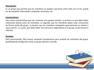 Descripción:
Es un grupo que permite que los miembros se puedan comunicar entre ellos con un fin, puede
ser de compartir información, responder encuestas, etc.
Características:
Hay cuatro características que son comunes a los grupos sociales. La primera es que debe haber
interacción directa entre los miembros. La segunda, que los miembros deben estar conscientes
de formar parte del grupo. La tercera, que los miembros comparten generalmente un interés o
causa común. La cuarta, que debe haber una estructura organizativa en el grupo, ya sea formal o
informal.
Ventajas:
Fácil comunicación, fácil acceso, excelente transparencia para localizar los miembros del grupo,
posibilidad de configurarlo como un grupo abierto o cerrado.
 
