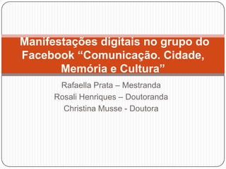 Manifestações digitais no grupo do
Facebook “Comunicação. Cidade,
Memória e Cultura”
Rafaella Prata – Mestranda
Rosali Henriques – Doutoranda
Christina Musse - Doutora

 