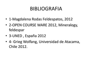 BIBLIOGRAFIA
• 1-Magdalena Rodas Feldespatos, 2012
• 2-OPEN COURSE WARE 2012, Mineralogy,
feldespar
• 3-UNED , España 2012
• 4- Grieg Wolfang, Universidad de Atacama,
Chile 2012.