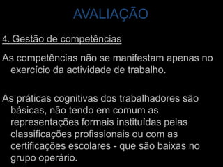 AVALIAÇÃO 4. Gestão de competênciasAs competências não se manifestam apenas no exercício da actividade de trabalho. As práticas cognitivas dos trabalhadores são básicas, não tendo em comum as representações formais instituídas pelas classificações profissionais ou com as certificações escolares - que são baixas no grupo operário.