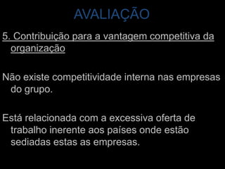AVALIAÇÃO 5. Contribuição para a vantagem competitiva da organizaçãoNão existe competitividade interna nas empresas do grupo. Está relacionada com a excessiva oferta de trabalho inerente aos países onde estão sediadas estas as empresas.