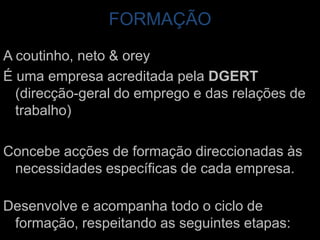 FORMAÇÃOA coutinho, neto & oreyÉ uma empresa acreditada pela DGERT (direcção-geral do emprego e das relações de trabalho)Concebe acções de formação direccionadas às necessidades específicas de cada empresa. Desenvolve e acompanha todo o ciclo de formação, respeitando as seguintes etapas: