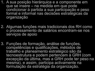 A sua posição hierárquica e a componente em que se insere – na medida em que pode condicionar à partida a sua participação e peso formal e informal nas decisões estratégicas da organizaçãoAlgumas funções mais tradicionais dos RH como o processamento de salários encontram-se nos serviços de apoioFunções de formação, análise de funções, competências e qualificações, métodos de trabalho e planeamento estratégico são da tecnoestrutura e podem pertencem à GRH (com excepção da última, mas a GRH pode ter peso na mesma), e assim, participa activamente na formulação da estratégia da organização.