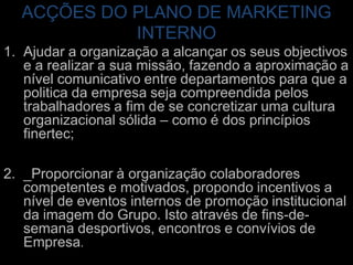 ACÇÕES DO PLANO DE MARKETING INTERNOAjudar a organização a alcançar os seus objectivos e a realizar a sua missão, fazendo a aproximação a nível comunicativo entre departamentos para que a politica da empresa seja compreendida pelos trabalhadores a fim de se concretizar uma cultura organizacional sólida – como é dos princípios finertec;_Proporcionar à organização colaboradores competentes e motivados, propondo incentivos a nível de eventos internos de promoção institucional da imagem do Grupo. Isto através de fins-de-semana desportivos, encontros e convívios de Empresa.