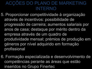 ACÇÕES DO PLANO DE MARKETING INTERNO5. Proporcionar competitividade à organização através de incentivos: possibilidade de progressão de carreira; aumentos salariais por anos de casa; destaque por mérito dentro da empresa através de um quadro de produtividade mensal; prémios de produção em géneros por nível adquirido em formação profissional6. Formação especializada e desenvolvimento de competências perante as áreas que estão inseridos no Grupo Finertec