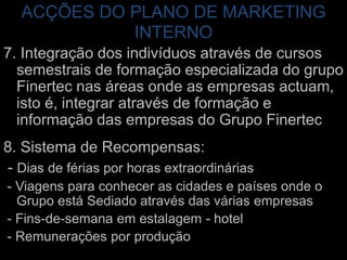 ACÇÕES DO PLANO DE MARKETING INTERNO7. Integração dos indivíduos através de cursos semestrais de formação especializada do grupo Finertecnas áreas onde as empresas actuam, isto é, integrar através de formação e informação das empresas do Grupo Finertec8. Sistema de Recompensas: - Dias de férias por horas extraordinárias - Viagens para conhecer as cidades e países onde o Grupo está Sediado através das várias empresas - Fins-de-semana em estalagem - hotel- Remunerações por produção