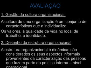 AVALIAÇÃO 1. Gestão da cultura organizacional:A cultura de uma organização é um conjunto de características que a individualizaOs valores, a qualidade de vida no local de trabalho, a identidade. 2. Desenho da estrutura organizacionalA estrutura organizacional é dinâmica: são considerados os seus aspectos informais provenientes da caracterização das pessoas que fazem parte da política interna – nível operacional