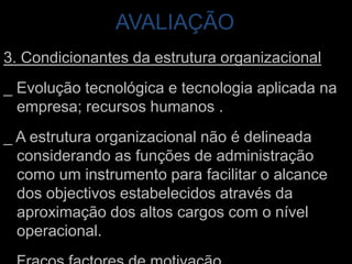 AVALIAÇÃO 3. Condicionantes da estrutura organizacional_ Evolução tecnológica e tecnologia aplicada na empresa; recursos humanos . _ A estrutura organizacional não é delineada considerando as funções de administração como um instrumento para facilitar o alcance dos objectivos estabelecidos através da aproximação dos altos cargos com o nível operacional. _ Fracos factores de motivação.