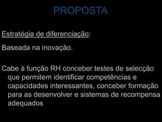 PROPOSTAEstratégia de diferenciação: Baseada na inovação. Cabe à função RH conceber testes de selecção que permitem identificar competências e capacidades interessantes, conceber formação para as desenvolver e sistemas de recompensa adequados