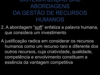 SISTEMATIZAÇÃO DAS ABORDAGENS DA GESTÃO DE RECURSOS HUMANOS2. A abordagem “soft” enfatiza a palavra humana, que considera um investimentoA justificação radica em considerar os recursos humanos como um recurso raro e diferente dos outros recursos, cuja criatividade, qualidade, competência e envolvimento constituem a essência da vantagem competitiva