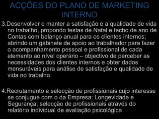 ACÇÕES DO PLANO DE MARKETING INTERNO3.Desenvolver e manter a satisfação e a qualidade de vida no trabalho, propondo festas de Natal e fecho de ano de Contas com balanço anual para os clientes internos; abrindo um gabinete de apoio ao trabalhador para fazer o acompanhamento pessoal e profissional de cada elemento ao nível operário – objectivo de perceber as necessidades dos clientes internos e obter dados mensuráveis para análise de satisfação e qualidade de vida no trabalho4.Recrutamento e selecção de profissionais cujo interesse se conjugue com o da Empresa: Longevidade e Segurança; selecção de profissionais através do relatório individual de avaliação psicológica