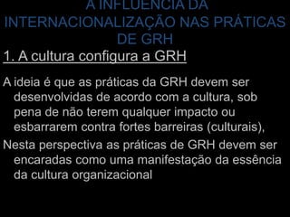 A INFLUÊNCIA DA INTERNACIONALIZAÇÃO NAS PRÁTICAS DE GRH1. A cultura configura a GRHA ideia é que as práticas da GRH devem ser desenvolvidas de acordo com a cultura, sob pena de não terem qualquer impacto ou esbarrarem contra fortes barreiras (culturais),Nesta perspectiva as práticas de GRH devem ser encaradas como uma manifestação da essência da cultura organizacional