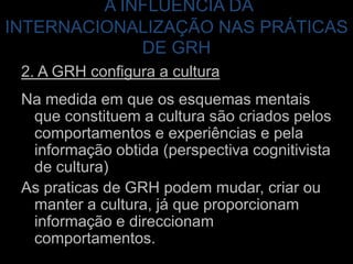 2. A GRH configura a culturaNa medida em que os esquemas mentais que constituem a cultura são criados pelos comportamentos e experiências e pela informação obtida (perspectiva cognitivista de cultura)As praticas de GRH podem mudar, criar ou manter a cultura, já que proporcionam informação e direccionam comportamentos.A INFLUÊNCIA DA INTERNACIONALIZAÇÃO NAS PRÁTICAS DE GRH