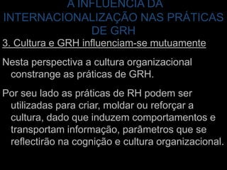A INFLUÊNCIA DA INTERNACIONALIZAÇÃO NAS PRÁTICAS DE GRH3. Cultura e GRH influenciam-se mutuamenteNesta perspectiva a cultura organizacional constrange as práticas de GRH. Por seu lado as práticas de RH podem ser utilizadas para criar, moldar ou reforçar a cultura, dado que induzem comportamentos e transportam informação, parâmetros que se reflectirão na cognição e cultura organizacional. 