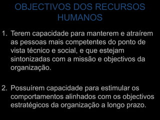 OBJECTIVOS DOS RECURSOS HUMANOSTerem capacidade para manterem e atraírem as pessoas mais competentes do ponto de vista técnico e social, e que estejam sintonizadas com a missão e objectivos da organização.Possuírem capacidade para estimular os comportamentos alinhados com os objectivos estratégicos da organização a longo prazo.