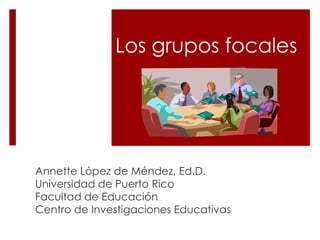 Los grupos focales
Annette López de Méndez, Ed.D.
Universidad de Puerto Rico
Facultad de Educación
Centro de Investigaciones Educativas
 