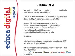 BIBLIOGRAFÍA
Memoria       histórica,     saber     y      conciencia.
http://www.scielo.org.mx/scielo.php

La cultura de la sociedad de la información. Aportaciones
de las tic. http://peremarques.pangea.org/si.htm

Impacto de las nuevas tecnologías en el aula.
María Teresa Gómez mtgomez007@hotmail.com
Universidad José María Vargas- Venezuela
Norma López nlopezifill@yahoo.es
Universidad Nacional Abierta-Venezuela.

Tutoriales.

http://www.colombiaaprende.edu.co/html/productos/1685/
articles-200229_educacion.pdf

http://www.colombiaaprende.edu.co/html/docentes/1596/a
rticle-75800.html

Entre otros.
 