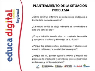 PLANTEAMIENTO DE LA SITUACION
         PROBLEMA
¿Cómo construir el termino de competencia ciudadana a
través de la memoria colectiva ?


¿La historia de los de abajo realmente es la verdadera o
solo una parte de ella?


¿Porque la institución educativa, no puede dar la espalda
y ser ajena a la cultura y tecnología de su época?


¿Porque los actuales niños, adolescentes y jóvenes son
usuarios habituales de las distintas tecnologías?


¿Porque las TIC pueden ayudar a innovar y mejorar los
procesos de enseñanza y aprendizaje que se desarrollan
en las aulas y centros educativos?
 