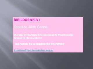 Bibliografía :
Tedesco Juan Carlos

Director del Instituto Internacional de Planificación
Educativa (Buenos Aires)

 LOS PILARES DE LA EDUCACIÓN DEL FUTURO

j.tedesco@iipe-buenosaires.org.ar
 