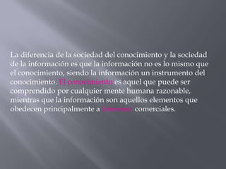La diferencia de la sociedad del conocimiento y la sociedad
de la información es que la información no es lo mismo que
el conocimiento, siendo la información un instrumento del
conocimiento. El conocimiento es aquel que puede ser
comprendido por cualquier mente humana razonable,
mientras que la información son aquellos elementos que
obedecen principalmente a intereses comerciales.
 