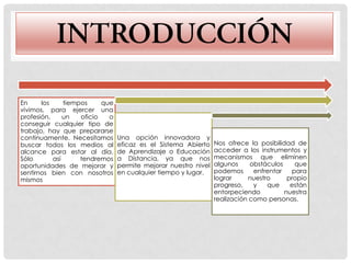 En     los     tiempos     que
vivimos, para ejercer una
profesión,     un   oficio   o
conseguir cualquier tipo de
trabajo, hay que prepararse
continuamente. Necesitamos       Una opción innovadora y
buscar todos los medios al       eficaz es el Sistema Abierto    Nos ofrece la posibilidad de
alcance para estar al día.       de Aprendizaje o Educación      acceder a los instrumentos y
Sólo       así      tendremos    a Distancia, ya que nos         mecanismos que eliminen
oportunidades de mejorar y       permite mejorar nuestro nivel   algunos     obstáculos    que
sentirnos bien con nosotros      en cualquier tiempo y lugar.    podemos      enfrentar   para
mismos                                                           lograr     nuestro      propio
                                                                 progreso,    y   que     están
                                                                 entorpeciendo          nuestra
                                                                 realización como personas.
 