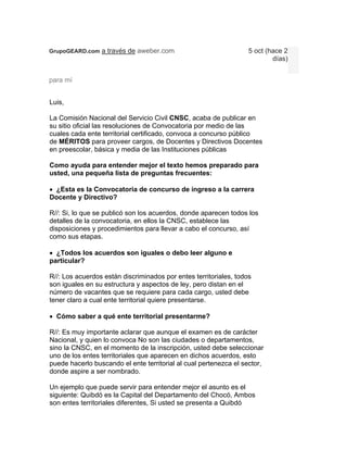 GrupoGEARD.com a través de aweber.com                              5 oct (hace 2
                                                                           días)


para mí


Luis,

La Comisión Nacional del Servicio Civil CNSC, acaba de publicar en
su sitio oficial las resoluciones de Convocatoria por medio de las
cuales cada ente territorial certificado, convoca a concurso público
de MÉRITOS para proveer cargos, de Docentes y Directivos Docentes
en preescolar, básica y media de las Instituciones públicas

Como ayuda para entender mejor el texto hemos preparado para
usted, una pequeña lista de preguntas frecuentes:

 ¿Esta es la Convocatoria de concurso de ingreso a la carrera
Docente y Directivo?

R//: Si, lo que se publicó son los acuerdos, donde aparecen todos los
detalles de la convocatoria, en ellos la CNSC, establece las
disposiciones y procedimientos para llevar a cabo el concurso, así
como sus etapas.

 ¿Todos los acuerdos son iguales o debo leer alguno e
particular?

R//: Los acuerdos están discriminados por entes territoriales, todos
son iguales en su estructura y aspectos de ley, pero distan en el
número de vacantes que se requiere para cada cargo, usted debe
tener claro a cual ente territorial quiere presentarse.

 Cómo saber a qué ente territorial presentarme?

R//: Es muy importante aclarar que aunque el examen es de carácter
Nacional, y quien lo convoca No son las ciudades o departamentos,
sino la CNSC, en el momento de la inscripción, usted debe seleccionar
uno de los entes territoriales que aparecen en dichos acuerdos, esto
puede hacerlo buscando el ente territorial al cual pertenezca el sector,
donde aspire a ser nombrado.

Un ejemplo que puede servir para entender mejor el asunto es el
siguiente: Quibdó es la Capital del Departamento del Chocó, Ambos
son entes territoriales diferentes, Si usted se presenta a Quibdó
 